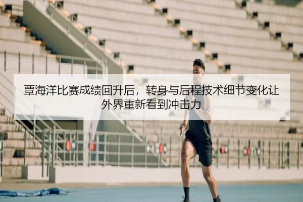 覃海洋比赛成绩回升后，转身与后程技术细节变化让外界重新看到冲击力